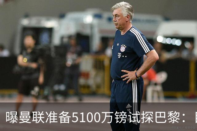 曝曼联准备5100万镑试探巴黎：目标20岁欧冠冠军中场