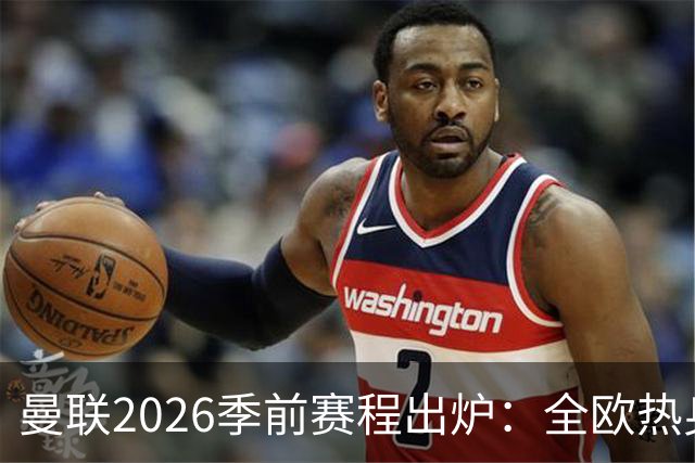 曼联2026季前赛程出炉：全欧热身，8月22日英超首轮客战赫尔城